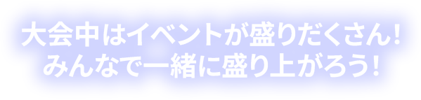 大会中はイベントが盛りだくさん！みんなで一緒に盛り上がろう！